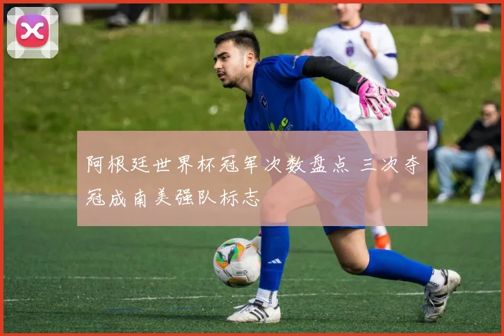 阿根廷世界杯冠军次数盘点 三次夺冠成南美强队标志