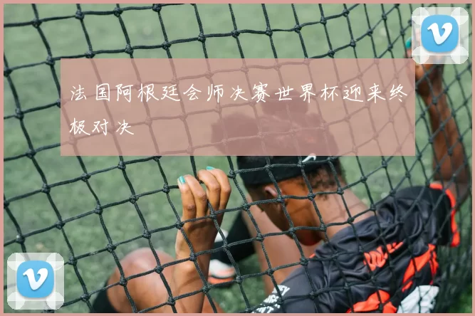 法国阿根廷会师决赛世界杯迎来终极对决