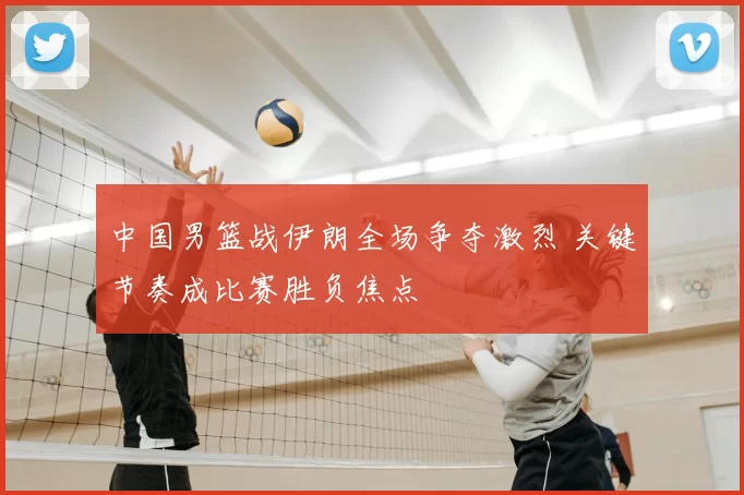 中国男篮战伊朗全场争夺激烈 关键节奏成比赛胜负焦点