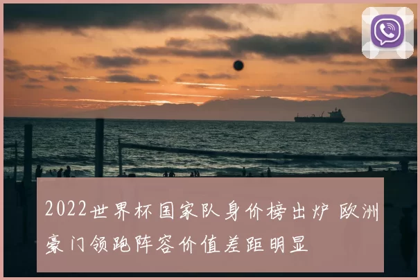 2022世界杯国家队身价榜出炉 欧洲豪门领跑阵容价值差距明显