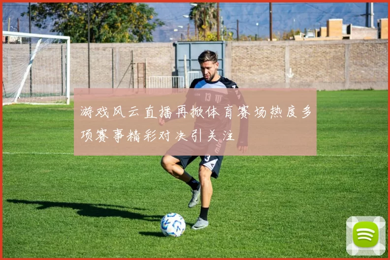 游戏风云直播再掀体育赛场热度多项赛事精彩对决引关注