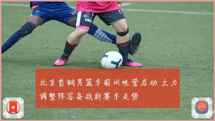 北京首钢男篮季前训练营启动 主力调整阵容备战新赛季走势