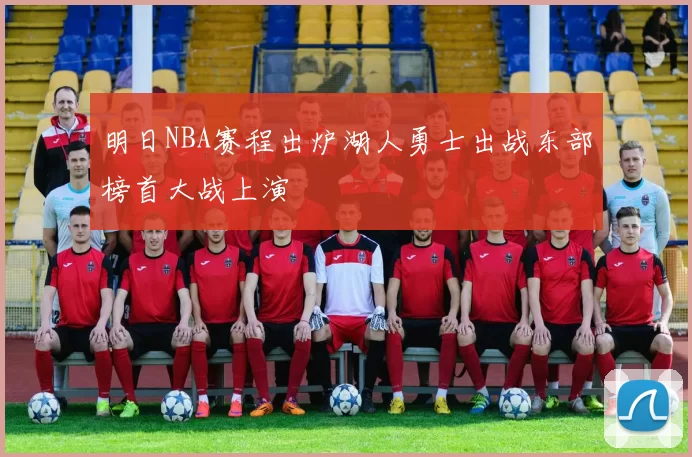 明日NBA赛程出炉湖人勇士出战东部榜首大战上演