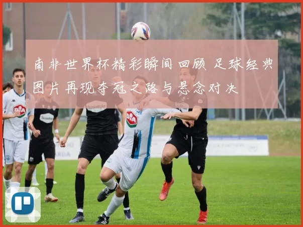 南非世界杯精彩瞬间回顾 足球经典图片再现夺冠之路与悬念对决