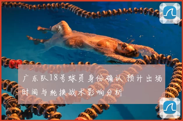 广东队18号球员身份确认 预计出场时间与轮换战术影响分析