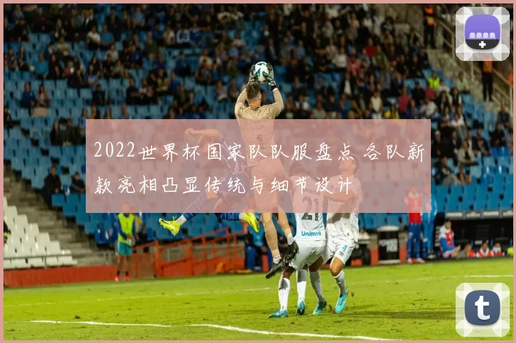 2022世界杯国家队队服盘点 各队新款亮相凸显传统与细节设计