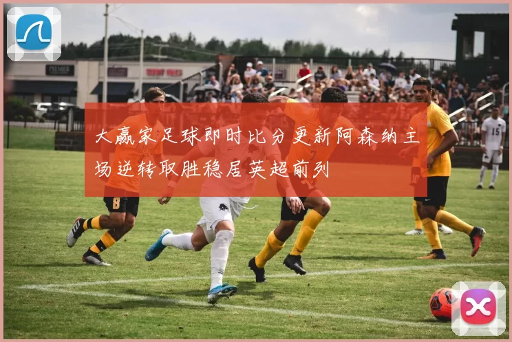 大赢家足球即时比分更新阿森纳主场逆转取胜稳居英超前列