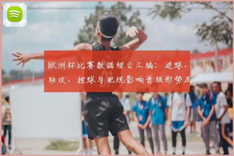 欧洲杯比赛数据综合汇编：进球、助攻、控球与犯规影响晋级形势及关键球员看点