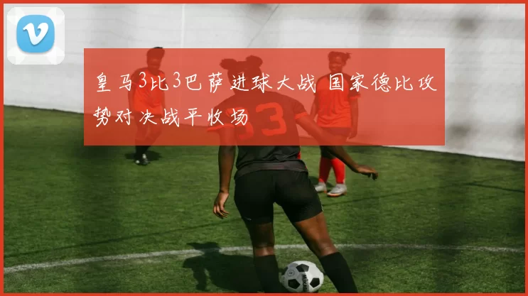 皇马3比3巴萨进球大战 国家德比攻势对决战平收场