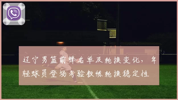 辽宁男篮前锋名单及轮换变化，年轻球员登场考验教练轮换稳定性