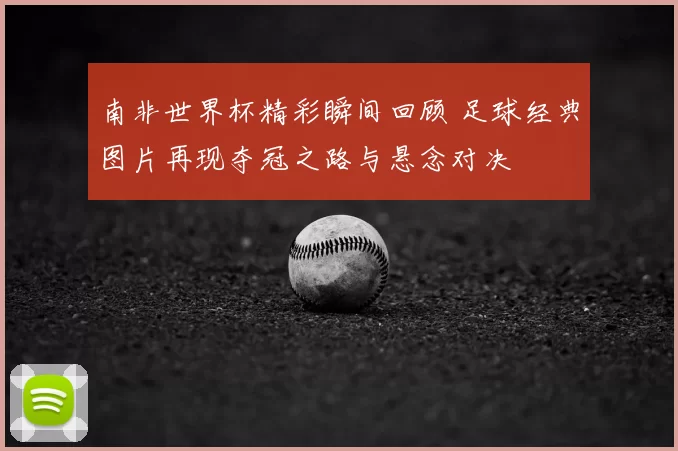 南非世界杯精彩瞬间回顾 足球经典图片再现夺冠之路与悬念对决