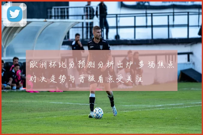 欧洲杯比分预测分析出炉 多场焦点对决走势与晋级看点受关注