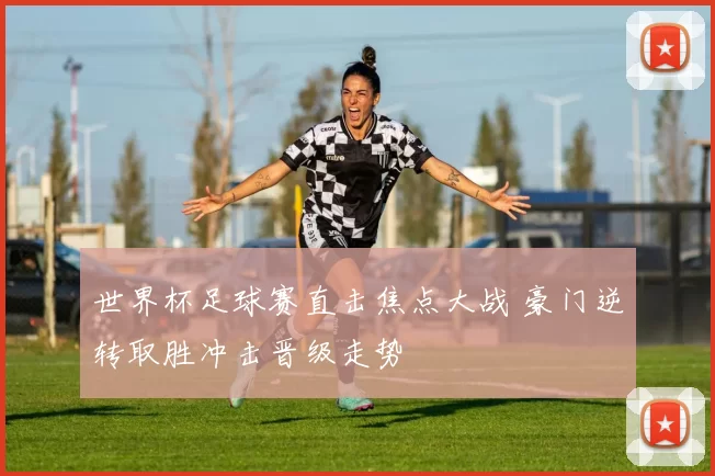 世界杯足球赛直击焦点大战 豪门逆转取胜冲击晋级走势