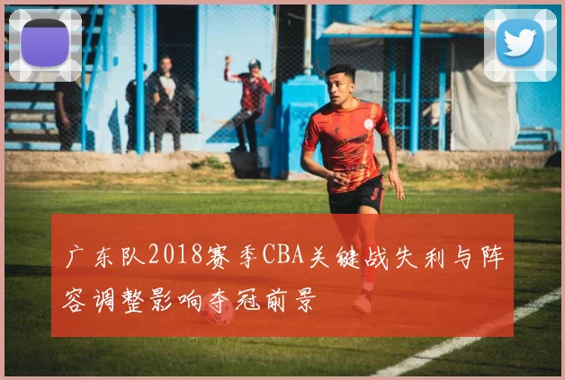 广东队2018赛季CBA关键战失利与阵容调整影响夺冠前景