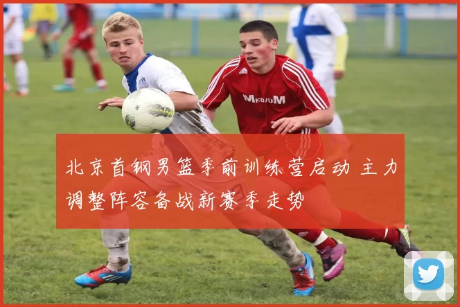 北京首钢男篮季前训练营启动 主力调整阵容备战新赛季走势