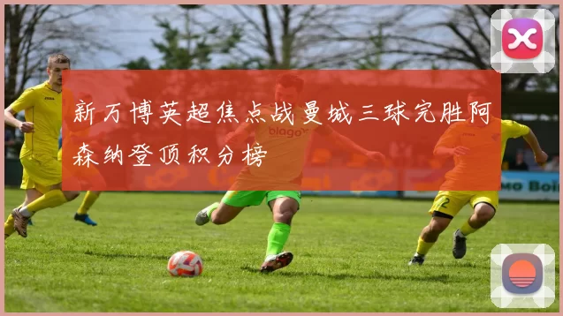 新万博英超焦点战曼城三球完胜阿森纳登顶积分榜