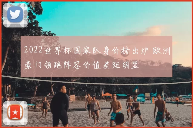 2022世界杯国家队身价榜出炉 欧洲豪门领跑阵容价值差距明显