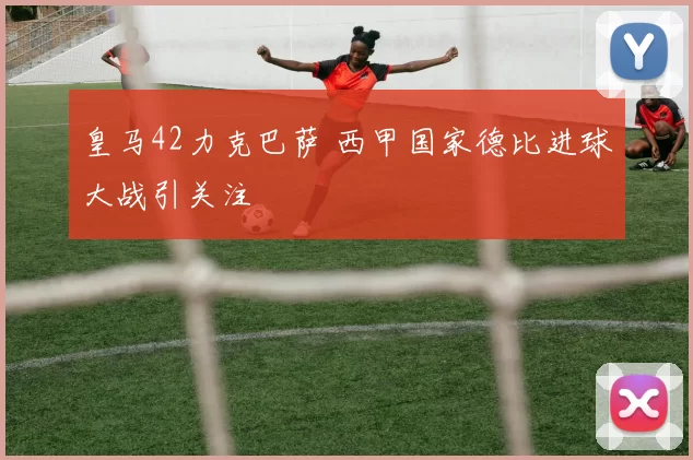 皇马42力克巴萨 西甲国家德比进球大战引关注