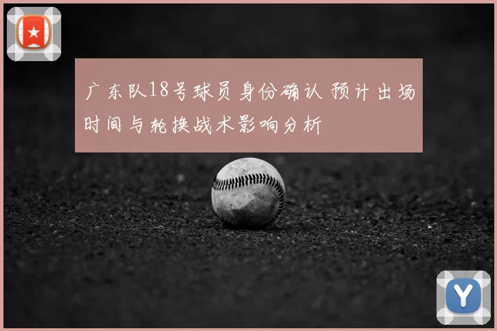 广东队18号球员身份确认 预计出场时间与轮换战术影响分析