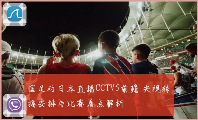 国足对日本直播CCTV5前瞻 央视转播安排与比赛看点解析