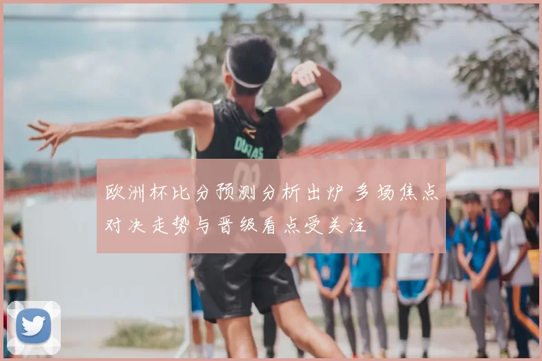 欧洲杯比分预测分析出炉 多场焦点对决走势与晋级看点受关注